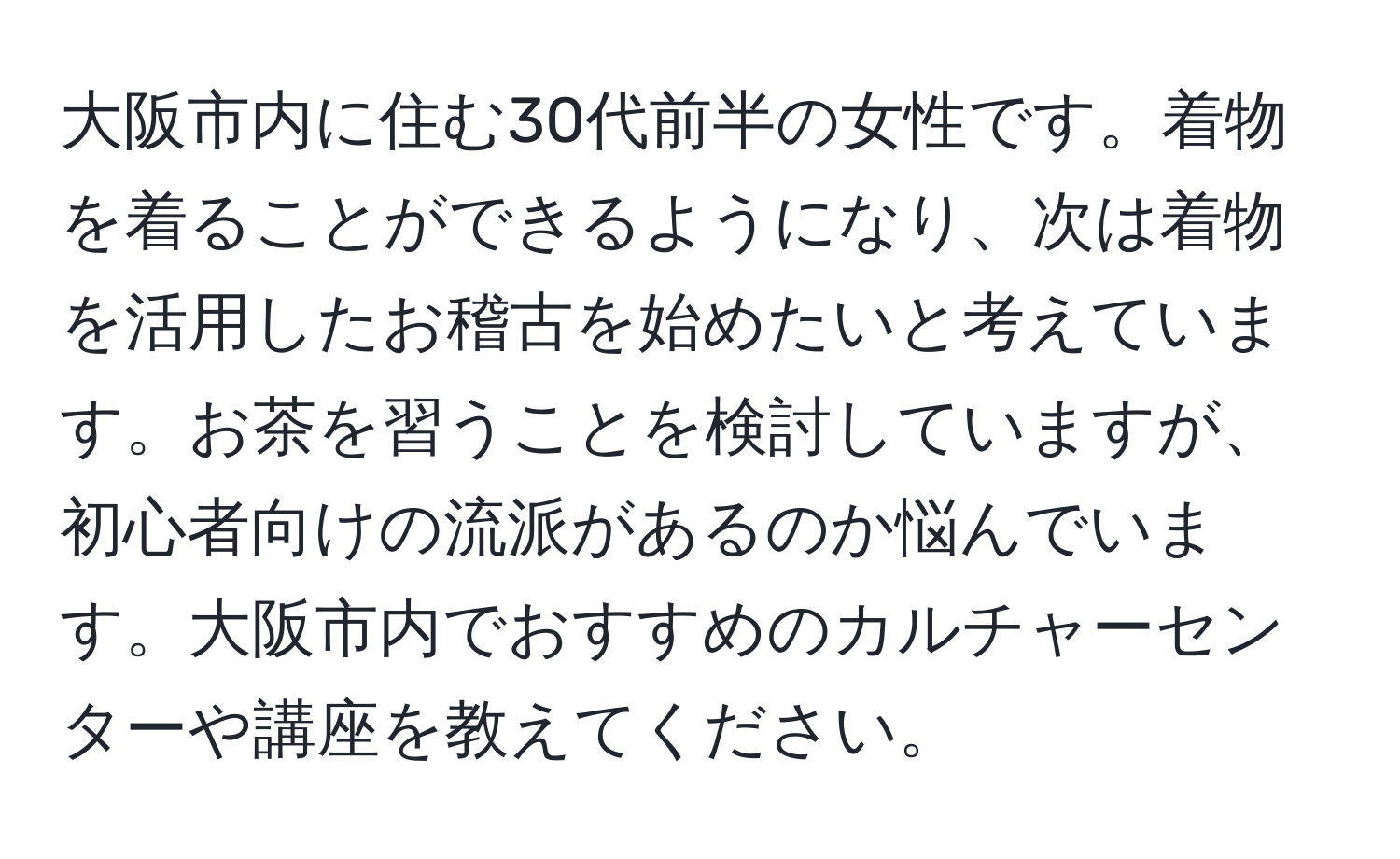 大阪市内に住む30代前半の女性です。着物を着ることができるようになり、次は着物を活用したお稽古を始めたいと考えています。お茶を習うことを検討していますが、初心者向けの流派があるのか悩んでいます。大阪市内でおすすめのカルチャーセンターや講座を教えてください。