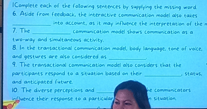 1Complete each of the following sentences by supplying the missing word. 
6. Aside from feedback, the interactive communication model also takes 
_into account, as it may influence the interpretation of the n 
7. The _communication model shows communication as a 
two-way and simultaneous activity. 
8. In the transactional communication model, body language, tone of voice, 
and gestures are also considered as_ 
. 
9. The transactional communication model also considers that the 
participants respond to a situation based on their _, status, 
and anticipated future 
10. The diverse perceptions and _he communicators 
influence their response to a particular n situation