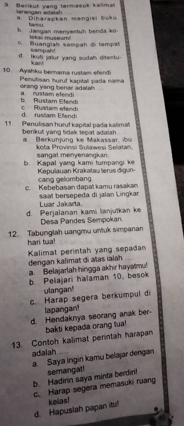 Berikut yang termasuk kalimat
larangan adaíah
a Diharapkan mengisi buku
tamu
b Jangan menyentuh benda ko-
leksi museum!
c Buanglah sampah di tempat
sampah!
d Ikuti jalur yang sudah ditentu-
kan!
10 Ayahku bernama rustam efendi
Penulisan huruf kapital pada nama
orang yang benar adalah
a rustam efendi
b Rustam Efendi
c Rustam efend
d rustam Efendi
11 Penulisan huruf kapital pada kalimat
berikut yang tidak tepat adalah
a Berkunjung ke Makassar, ibu
kota Provinsi Sulawesi Selatan,
sangat menyenangkan
b. Kapal yang kami tumpangi ke
Kepulauan Krakatau terus digun-
cang gelombang
c. Kebebasan dapat kamu rasakan
saat bersepeda di jalan Lingkar
Luar Jakarta
d. Perjalanan kami lanjutkan ke
Desa Pandes Sempokan
12. Tabunglah uangmu untuk simpanan
hari tua!
Kalimat perintah yang sepadan
dengan kalimat di atas ialah
a Belajarlah hingga akhir hayatmu!
b. Pelajari halaman 10, besok
ulangan!
c. Harap segera berkumpul di
lapangan!
d. Hendaknya seorang anak ber-
bakti kepada orang tua!
13. Contoh kalimat perintah harapan
adalah
a Saya ingin kamu belajar dengan
semangat!
b. Hadirin saya minta berdin!
c、 Harap segera memasuki ruang
kelas!
d. Hapuslah papan itu!