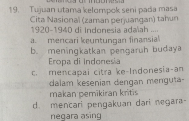 nda ul mdonesía
19. Tujuan utama kelompok seni pada masa
Cita Nasional (zaman perjuangan) tahun
1920-1940 di Indonesia adalah ....
a. mencari keuntungan finansial
b. meningkatkan pengaruh budaya
Eropa di Indonesia
c. mencapai citra ke-Indonesia-an
dalam kesenian dengan menguta-
makan pemikiran kritis
d. mencari pengakuan dari negara-
negara asing