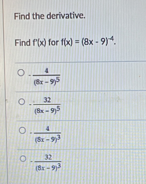 Find the derivative.
Find f'(x) for f(x)=(8x-9)^-4.
-frac 4(8x-9)^5
-frac 32(8x-9)^5
-frac 4(8x-9)^3
-frac 32(8x-9)^3