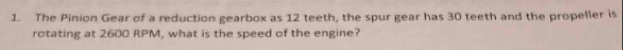 The Pinion Gear of a reduction gearbox as 12 teeth, the spur gear has 30 teeth and the propeller is 
rotating at 2600 RPM, what is the speed of the engine?