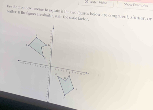 Watch Video Show Examples 
Use the drop-down menus to explain if the two figures below are congruent, similar, or 
neither. If the figures are similar, state the scale factor.