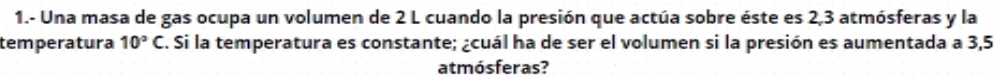 1.- Una masa de gas ocupa un volumen de 2 L cuando la presión que actúa sobre éste es 2,3 atmósferas y la 
temperatura 10°C C. Si la temperatura es constante; ¿cuál ha de ser el volumen si la presión es aumentada a 3,5
atmósferas?