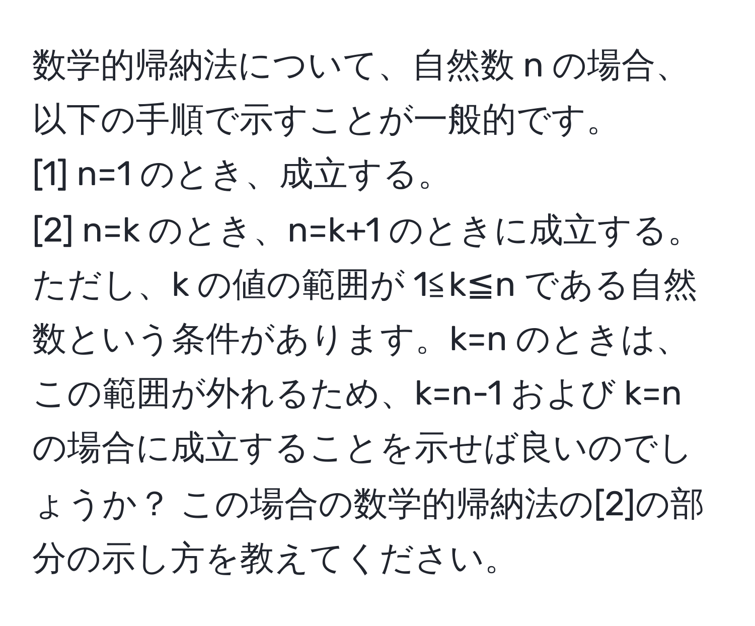 数学的帰納法について、自然数 n の場合、以下の手順で示すことが一般的です。 
[1] n=1 のとき、成立する。 
[2] n=k のとき、n=k+1 のときに成立する。 
ただし、k の値の範囲が 1≦k≦n である自然数という条件があります。k=n のときは、この範囲が外れるため、k=n-1 および k=n の場合に成立することを示せば良いのでしょうか？ この場合の数学的帰納法の[2]の部分の示し方を教えてください。