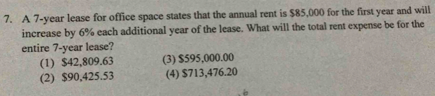 A 7-year lease for office space states that the annual rent is $85,000 for the first year and will
increase by 6% each additional year of the lease. What will the total rent expense be for the
entire 7-year lease?
(1) $42,809.63 (3) $595,000.00
(2) $90,425.53 (4) $713,476.20