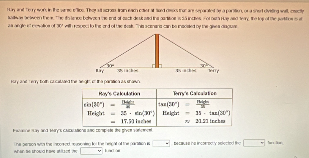 Ray and Terry work in the same office. They sit across from each other at fixed desks that are separated by a partition, or a short dividing wall, exactly
halfway between them. The distance between the end of each desk and the partition is 35 inches. For both Ray and Terry, the top of the partition is at
an angle of elevation of 30° with respect to the end of the desk. This scenario can be modeled by the given diagram.
Ray and Terry both calculated the height of the partition as shown.
Ray's Calculation Terry's Calculation
sin (30°)= Height/35  tan (30°)= Height/35 
Height=35· sin (30°) Height =35· tan (30°)
=17.50 inches approx 20.21 inches
Examine Ray and Terry's calculations and complete the given statement.
The person with the incorrect reasoning for the height of the partition is □ , because he incorrectly selected the □ function,
when he should have utilized the □ function.