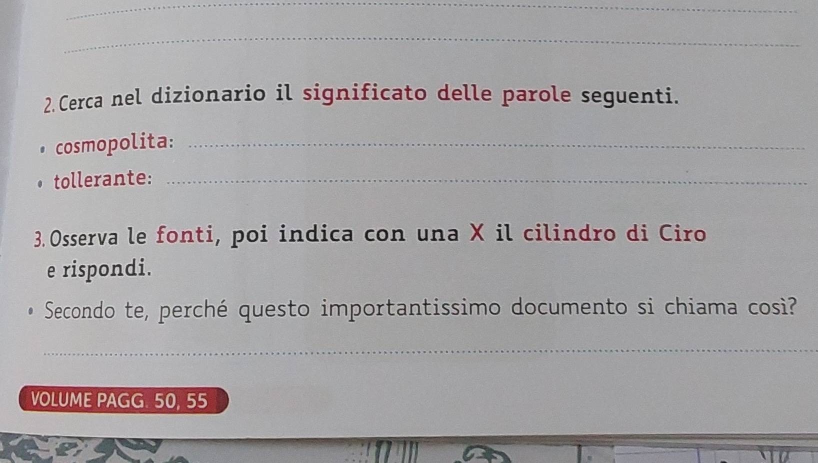 Cerca nel dizionario il significato delle parole seguenti. 
cosmopolita:_ 
tollerante:_ 
3. Osserva le fonti, poi indica con una X il cilindro di Ciro 
e rispondi. 
Secondo te, perché questo importantissimo documento si chiama così? 
_ 
VOLUME PAGG. 50, 55