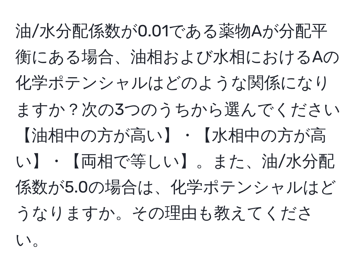 油/水分配係数が0.01である薬物Aが分配平衡にある場合、油相および水相におけるAの化学ポテンシャルはどのような関係になりますか？次の3つのうちから選んでください【油相中の方が高い】・【水相中の方が高い】・【両相で等しい】。また、油/水分配係数が5.0の場合は、化学ポテンシャルはどうなりますか。その理由も教えてください。