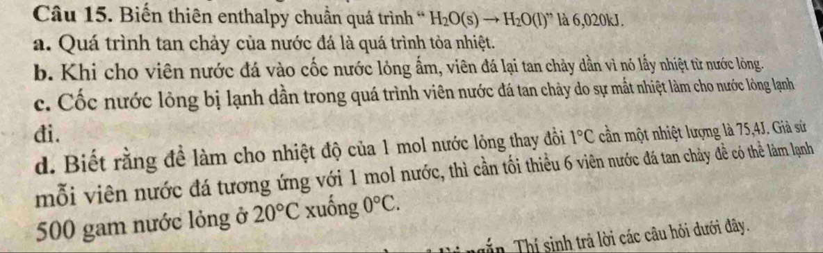 Biến thiên enthalpy chuẩn quá trình H_2O(s)to H_2O(l) ' là 6,020kJ. 
a. Quá trình tan chảy của nước đá là quá trình tỏa nhiệt. 
b. Khi cho viên nước đá vào cốc nước lỏng ẩm, viên đá lại tan chảy dần vì nó lấy nhiệt từ nước lòng. 
c. Cốc nước lông bị lạnh dẫn trong quá trình viên nước đá tan chảy do sự mắt nhiệt làm cho nước lòng lạnh 
đi. 1°C cần một nhiệt lượng là 75, 4J. Giả sử 
d. Biết rằng để làm cho nhiệt độ của 1 mol nước lỏng thay đồi 
mỗi viên nước đá tương ứng với 1 mol nước, thì cần tối thiều 6 viên nước đá tan chảy đề có thể làm lạnh
500 gam nước lỏng ở 20°C xuống 0°C. 
Tin Thí sinh trả lời các câu hỏi dưới đây.