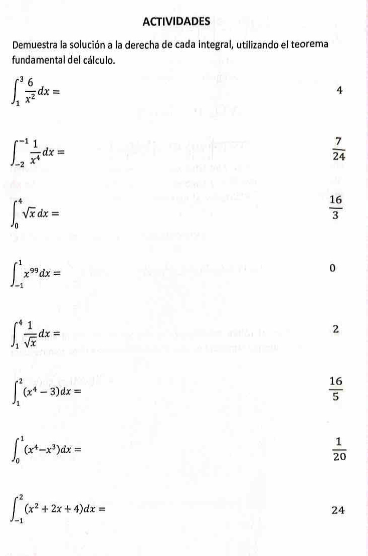 ACTIVIDADES 
Demuestra la solución a la derecha de cada integral, utilizando el teorema 
fundamental del cálculo.
∈t _1^(3frac 6)x^2dx=
4
∈t _(-2)^(-1) 1/x^4 dx=
 7/24 
∈t _0^(4sqrt x)dx=
 16/3 
∈t _(-1)^1x^(99)dx=
0
∈t _1^(4frac 1)sqrt(x)dx=
2
∈t _1^(2(x^4)-3)dx=
 16/5 
∈t _0^(1(x^4)-x^3)dx=
 1/20 
∈t _(-1)^2(x^2+2x+4)dx=
24