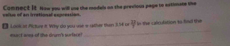 Connect It Now you will use the models on the previous page to estimate the 
value of an irrational expression. 
_ 
Look at Picture It. Why do you useπrather than 3.14 or  22/7  In the calculation to find the 
exact area of the drum's surface? 
_