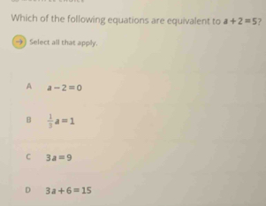 Which of the following equations are equivalent to a+2=5 ?
→) Select all that apply.
A a-2=0
B  1/3 a=1
C 3a=9
D 3a+6=15