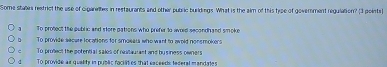 Some stalles restrict the use of ciganeltes in restaurants and other public burldings. What is the aim of this type of govemment regulation? (3 points)
] To protect the public and store pations who prefer to avred secondhand smoke
To provide secure locations for smoears who want to awold nonsmokers
- To protect the potential sales of ncaitaurast and by siness owners
d To provide as quelity in public raciates that exceeds tederal mandates