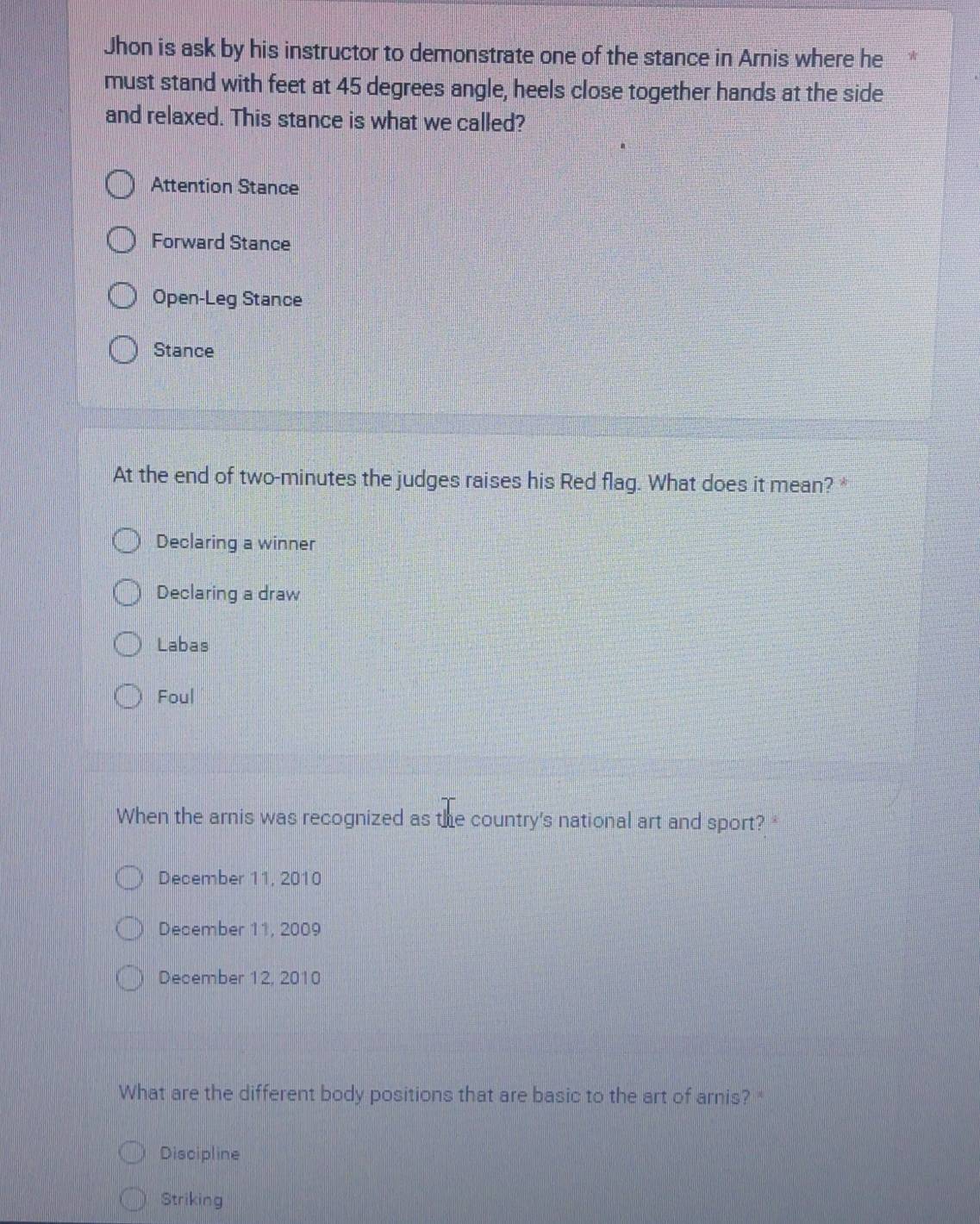 Jhon is ask by his instructor to demonstrate one of the stance in Arnis where he
must stand with feet at 45 degrees angle, heels close together hands at the side
and relaxed. This stance is what we called?
Attention Stance
Forward Stance
Open-Leg Stance
Stance
At the end of two-minutes the judges raises his Red flag. What does it mean? *
Declaring a winner
Declaring a draw
Labas
Foul
When the arnis was recognized as the country's national art and sport?
December 11, 2010
December 11, 2009
December 12, 2010
What are the different body positions that are basic to the art of arnis? "
Discipline
Striking