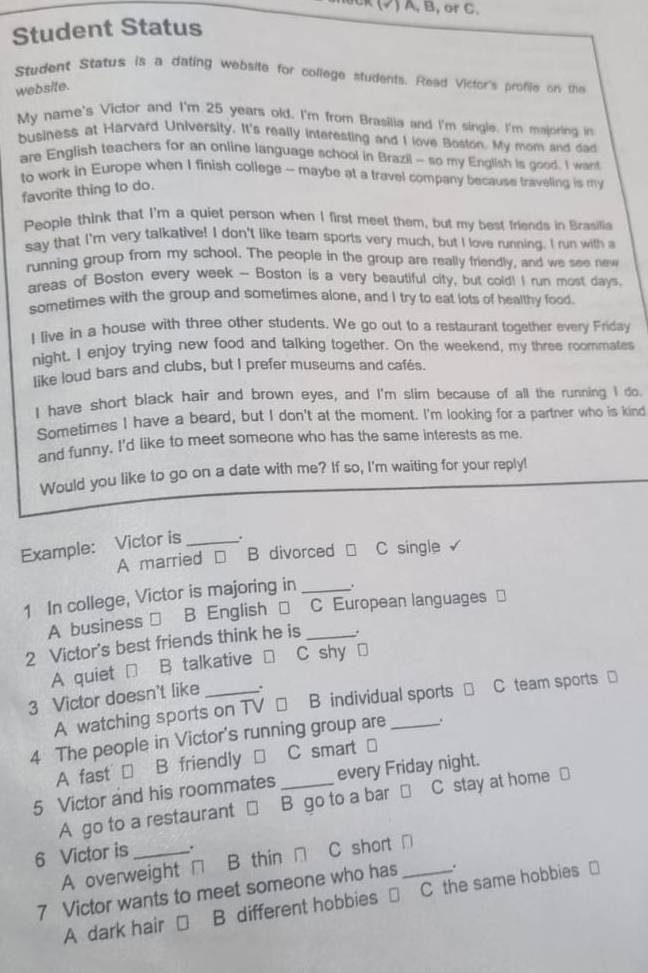 ) A, B, oC.
Student Status
Student Status is a dating website for college students. Read Victor's profiie on the
website.
My name's Victor and I'm 25 years old. I'm from Brasilia and I'm single. I'm majoring in
business at Harvard University. It's really interesting and I love Boston. My mom and dad
are English teachers for an online language school in Brazil - so my English is good. I want
to work in Europe when I finish college - maybe at a travel company because traveling is my
favorite thing to do.
People think that I'm a quiet person when I first meet them, but my best friends in Brasilia
say that I'm very talkative! I don't like team sports very much, but I love running. I run with a
running group from my school. The people in the group are really friendly, and we see new
areas of Boston every week - Boston is a very beautiful city, but cold! I run most days.
sometimes with the group and sometimes alone, and I try to eat lots of healthy food.
I live in a house with three other students. We go out to a restaurant together every Friday
night, I enjoy trying new food and talking together. On the weekend, my three roommates
like loud bars and clubs, but I prefer museums and cafés.
I have short black hair and brown eyes, and I'm slim because of all the running I do.
Sometimes I have a beard, but I don't at the moment. I'm looking for a partner who is kind
and funny. I'd like to meet someone who has the same interests as me.
Would you like to go on a date with me? If so, I'm waiting for your reply!
Example: Victor is _.
A married €£ B divorced □ C single
1 In college, Victor is majoring in_
A business ] B English □ C European languages =
2 Victor's best friends think he is_
A quiet □ B talkative □ C shy .
3 Victor doesn't like _.
A watching sports on TV □ B individual sports □ C team sports ]
4 The people in Victor's running group are_ .
A fast → B friendly □ C smart _
5 Victor and his roommates _every Friday night.
A go to a restaurant □ B go to a bar □ C stay at home ⊥
6 Victor is _.
A overweight □ B thin □ C short □
7 Victor wants to meet someone who has _.
A dark hair € B different hobbies  C the same hobbies