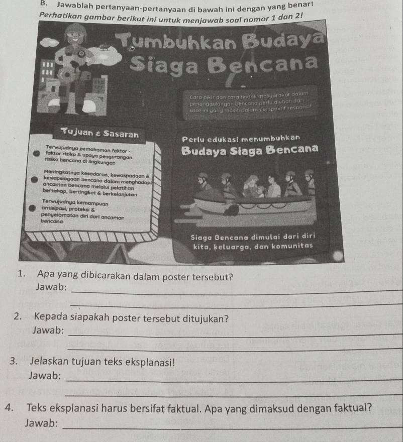 Jawablah pertanyaan-pertanyaan di bawah ini dengan yang benart
Perhatikan gambar berikut ini untuk menjawab soal nomor 1 dan 2!
Tumbuhkan Budaya
..
Siaga Bencana
Cara pikir dan cara tindak mašyarakat dalum
penanggulangan bencana perlu dwbah dari .
shat ini yang masei dalam perspekrif respons f
Tujuan ε Sasaran
Perlu edukasi menumbuhkan
Terwujudnya pemahaman faktor -
faktor risiko & upaya pengurangan
Budaya Siaga Bencana
risiko bencana di lingkungan
Meningkatnya kesodaron, kewaspadaan &
kesiapsiagoan bencana dalam menghadapl
ancaman bencana melalui pelatihan
bertahap, bertingkat & berkelanjutan
Terwujudnya kemampuan
antisipasi, proteksi &
penyelamatan diri dari ancaman
bencana
Siaga Bencana dimulai dari diri
kita, keluarga, dan komunitas
1. Apa yang dibicarakan dalam poster tersebut?
Jawab:
_
_
2. Kepada siapakah poster tersebut ditujukan?
Jawab:_
_
3. Jelaskan tujuan teks eksplanasi!
Jawab:_
_
4. Teks eksplanasi harus bersifat faktual. Apa yang dimaksud dengan faktual?
Jawab:_