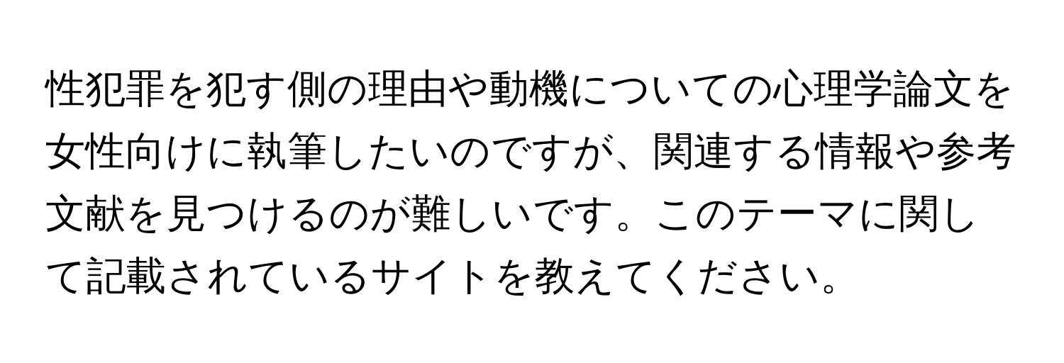 性犯罪を犯す側の理由や動機についての心理学論文を女性向けに執筆したいのですが、関連する情報や参考文献を見つけるのが難しいです。このテーマに関して記載されているサイトを教えてください。