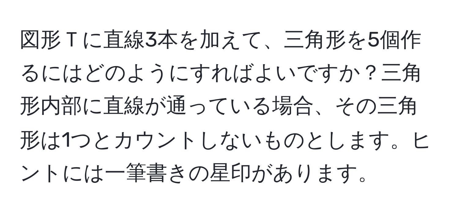 図形Ｔに直線3本を加えて、三角形を5個作るにはどのようにすればよいですか？三角形内部に直線が通っている場合、その三角形は1つとカウントしないものとします。ヒントには一筆書きの星印があります。