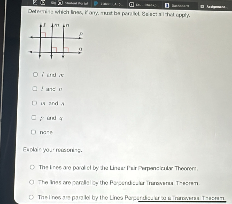 Sig Student Portal ZORRILLA: 0. IXL - Checkp... Dashboard Assignment...
Determine which lines, if any, must be parallel. Select all that apply.
l and m
/ and n
m and n
p and q
none
Explain your reasoning.
The lines are parallel by the Linear Pair Perpendicular Theorem.
The lines are parallel by the Perpendicular Transversal Theorem.
The lines are parallel by the Lines Perpendicular to a Transversal Theorem.