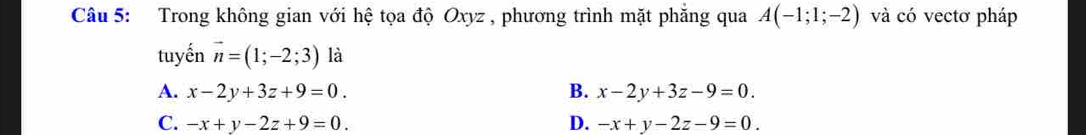 Trong không gian với hệ tọa độ Oxyz , phương trình mặt phẳng qua A(-1;1;-2) và có vectơ pháp
tuyến vector n=(1;-2;3) là
A. x-2y+3z+9=0. B. x-2y+3z-9=0.
C. -x+y-2z+9=0. D. -x+y-2z-9=0.