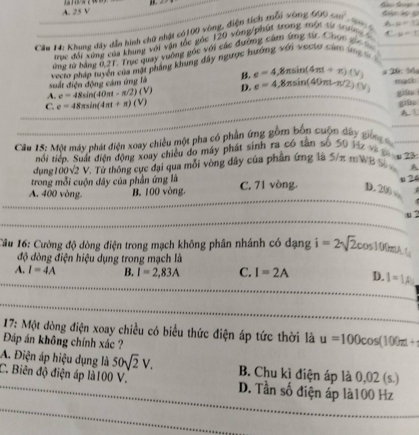 A
A. 25 V
/ -mu =Y
Cầu H: Khung dây dẫn hình chữ nhật có100 vòng, điện tích mốn vòng 600cm^2
lĐ
ay - u=r
trục đổi xứng của khung với vận tốc góc 120 vòng/phút trong một từ trườn 
từng từ bằng 0,2T. Trục quay yuông góc với các đường cảm ứng từ. Chon g  
vecto pháp tuyển của mặt phẳng khung dây ngược hướng với vecto cam un   
suất điện động cảm ứng là B. e=4,8π sin (4π t+π )(V) # 20: b
D e=4,8π sin (40π t-π /2)(V)
A. e=48sin (40π t-π /2)(V) mach
giās
C e=48π sin (4π t+π )(V)
giüa
A 1
Câu 15: Một máy phát điện xoay chiều một pha có phần ứng gồm bốn cuộn day gion  
tiổi tiếp. Suất điện động xoay chiều do máy phát sinh ra có tân số 50 Hz và g
dụng 00sqrt(2)V 7. Từ thông cực đại qua mỗi vòng dây của phân ứng là 5/π mWB Số u 23
A
trong mỗi cuộn dây của phần ứng là
C. 71 vòng. u 24
A. 400 vòng, B. 100 vòng,
D. 200 /
_
_
u 2
_
_
Cầu 16: Cường độ dòng điện trong mạch không phân nhánh có dạng i=2sqrt(2)cos 100 .C_3
độ dòng điện hiệu dụng trong mạch là
A. I=4A B. I=2,83A C. I=2A
D. I=1A
_
_
_
_
17: Một dòng điện xoay chiều có biểu thức điện áp tức thời là u=100cos (100π t+
Đáp án không chính xác ?
A. Điện áp hiệu dụng là 50sqrt(2)V. B. Chu kì điện áp là 0,02(s.)
C. Biên độ điện áp là100 V.
_D. Tần số điện áp là100 Hz
_
_