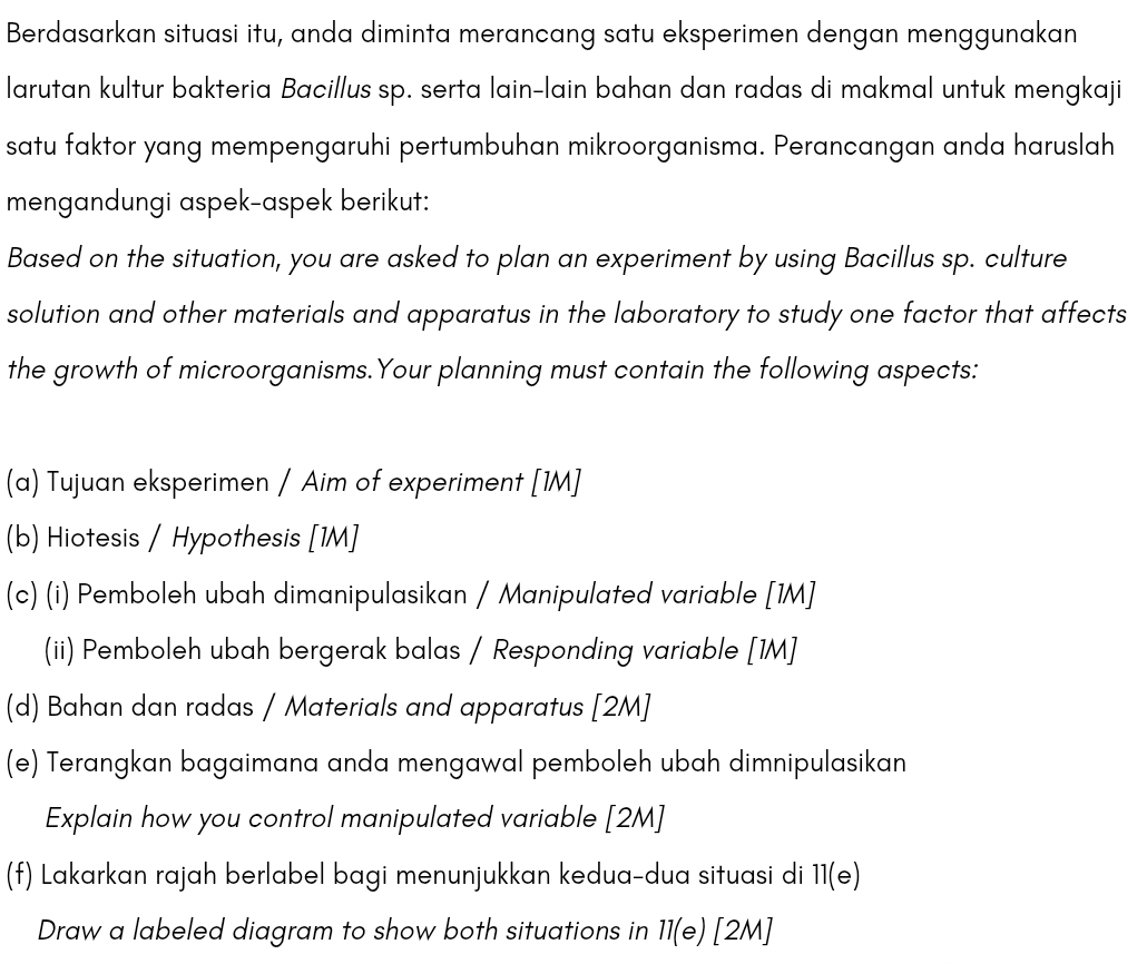 Berdasarkan situasi itu, anda diminta merancang satu eksperimen dengan menggunakan 
larutan kultur bakteria Bacillus sp. serta lain-lain bahan dan radas di makmal untuk mengkaji 
satu faktor yang mempengaruhi pertumbuhan mikroorganisma. Perancangan anda haruslah 
mengandungi aspek-aspek berikut: 
Based on the situation, you are asked to plan an experiment by using Bacillus sp. culture 
solution and other materials and apparatus in the laboratory to study one factor that affects 
the growth of microorganisms.Your planning must contain the following aspects: 
(a) Tujuan eksperimen / Aim of experiment [1M] 
(b) Hiotesis / Hypothesis [1M] 
(c) (i) Pemboleh ubah dimanipulasikan / Manipulated variable [1M] 
(ii) Pemboleh ubah bergerak balas / Responding variable [1M] 
(d) Bahan dan radas / Materials and apparatus [2M] 
(e) Terangkan bagaimana anda mengawal pemboleh ubah dimnipulasikan 
Explain how you control manipulated variable [2M] 
(f) Lakarkan rajah berlabel bagi menunjukkan kedua-dua situasi di 11(e) 
Draw a labeled diagram to show both situations in 11(e)[2M]