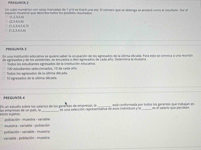 PREGUNTA 2
Un cubo numérico con caras marcadas de 1 al 6 se tirará una vez. El número que se obtenga se anotará como el resultado. Dar el
espacio muestral que describa todos los posibles resultados.
 1,2,3,5,6
 2,3,4,5,6
 1,2,3,4,5,6,7
 1,2,3,4,5,6
PREGUNTA 3
En una institución educativa se quiere saber la ocupación de los egresados de la última década. Para esto se convoca a una reunión
de egresados y de los asistentes, se encuesta a diez egresados de cada año. Determina la muestra.
Todos los estudiantes egresados de la institución educativa.
100 estudiantes seleccionados, 10 de cada año.
Todos los egresados de la última década.
10 egresados de la última década.
PREGUNTA 4
En un estudio sobre los salarios de los gerentes de empresas, la _está conformada por todos los gerentes que trabajan en
las empresas de un país, la _es una selección representativa de esos individuos y la _es el salario que perciben
estos sujetos.
población - muestra - variable
muestra - variable - población
población - variable - muestra
variable - población - muestra