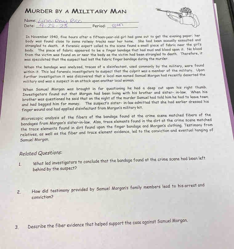 Murder by a Military Man 
Name_ 
Date: _Period:_ 
In November 1940, five hours after a fifteen-year-old girl had gone out to get the evening poper: her 
body was found close to some railway tracks near her home. She had been sexually assoulted and 
strangled to death. A forensic expert called to the scene found a small piece of fabric near the girl's 
body. The piece of fabric appeared to be a finger bandage that had mud and blood upon it. No blood 
from the victim was found on or near the body as the victim had been strangled to death. Therefore, it 
was speculated that the suspect had lost the fabric finger bandage during the murder 
When the bandage was analyzed, traces of a disinfectant, used commonly by the military, were found 
within it. This led forensic investigators to suspect that the culprit was a member of the military. Upon 
further investigation it was discovered that a local man named Samuel Morgan had recently deserted the 
military and was a suspect in an attack upon another local woman. 
When Samuel Morgan was brought in for questioning he had a deep cut upon his right thumb. 
Investigators found out that Morgan had been living with his brother and sister- in-law. When his 
brother was questioned he said that on the night of the murder Samuel had told him he had to leave town 
and had begged him for money. The suspect's sister- in-law admitted that she had earlier dressed his 
finger wound and had applied disinfectant from Morgan's military kit. 
Microscopic analysis of the fibers of the bandage found at the crime scene matched fibers of the 
bandages from Morgan's sister-in-law. Also, trace elements found in the dirt at the crime scene matched 
the trace elements found in dirt found upon the finger bandage and Morgan's clothing. Testimony from 
relatives, as well as the fiber and trace element evidence. led to the conviction and eventual hanging of 
Samuel Morgan. 
Related Questions: 
1. What led investigators to conclude that the bandage found at the crime scene had been left 
behind by the suspect? 
2. How did testimony provided by Samuel Morgan's family members lead to his arrest and 
conviction? 
3. Describe the fiber evidence that helped support the case against Samuel Morgan.