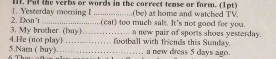 Put the verbs or words in the correct tense or form. (1pt) 
1. Yesterday morning I _(be) at home and watched TV. 
2. Don’t _.(eat) too much salt. It’s not good for you. 
3. My brother (buy)_ a new pair of sports shoes yesterday. 
4.He (not play) _football with friends this Sunday. 
5.Nam ( buy)…_ a new dress 5 days ago.