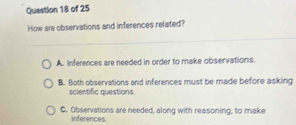 How are observations and inferences related?
A. Inferences are needed in order to make observations.
B. Both observations and inferences must be made before asking
scientific questions.
C. Observations are needed, along with reasoning, to make
inferences.