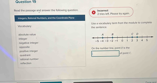 Read the passage and answer the following question. Incorrect
2 tries left. Please try again.
Integers, Rational Numbers, and the Coordinate Plane
Vocabulary Use a vocabulary term from the module to complete
the sentence.
absolute value
integer
negative integer
opposite On the number line, point B is the
positive integer of point C.
quadrant
rational number
reflection
Done and