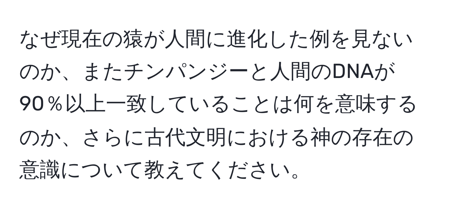 なぜ現在の猿が人間に進化した例を見ないのか、またチンパンジーと人間のDNAが90％以上一致していることは何を意味するのか、さらに古代文明における神の存在の意識について教えてください。