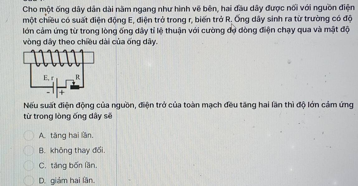 Cho một ống dây dẫn dài nằm ngang như hình vẽ bên, hai đầu dây được nối với nguồn điện
một chiều có suất điện động E, điện trở trong r, biến trở R. Ống dây sinh ra từ trường có độ
lớn cảm ứng từ trong lòng ống dây tỉ lệ thuận với cường đợ dòng điện chạy qua và mật độ
vòng dây theo chiều dài của ống dây.
Nếu suất điện động của nguồn, điện trở của toàn mạch đều tăng hai lần thì độ lớn cảm ứng
từ trong lòng ống dây sẽ
A. tăng hai lần.
B. không thay đổi.
C. tăng bốn lần.
D. giảm hai lần.