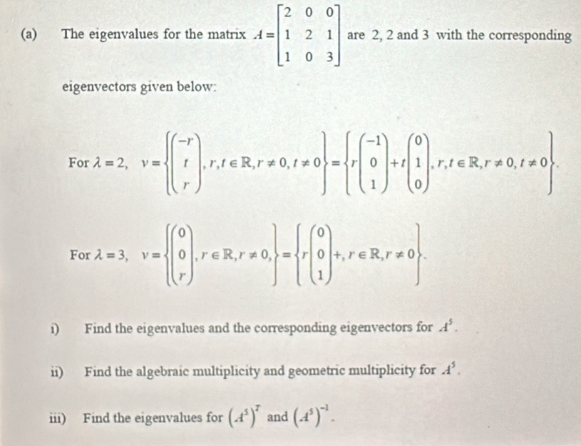 The eigenvalues for the matrix A=beginbmatrix 2&0&0 1&2&1 1&0&3endbmatrix are 2, 2 and 3 with the corresponding 
eigenvectors given below: 
For lambda =2, v= beginpmatrix -r rendpmatrix ,r,t∈ R,r!= 0,t!= 0 = rbeginpmatrix -1 0 1endpmatrix +tbeginpmatrix 0 1 0endpmatrix ,r,t∈ R,r!= 0,t!= 0. 
For lambda =3, v=beginarrayl (0 0,r∈ R,r!= 0, rendarray = beginarrayr 0 0 1endarray +r∈ R,r!= 0. 
i) Find the eigenvalues and the corresponding eigenvectors for A^5. 
ii) Find the algebraic multiplicity and geometric multiplicity for A^5. 
iii) Find the eigenvalues for (A^5)^T and (A^5)^-1.