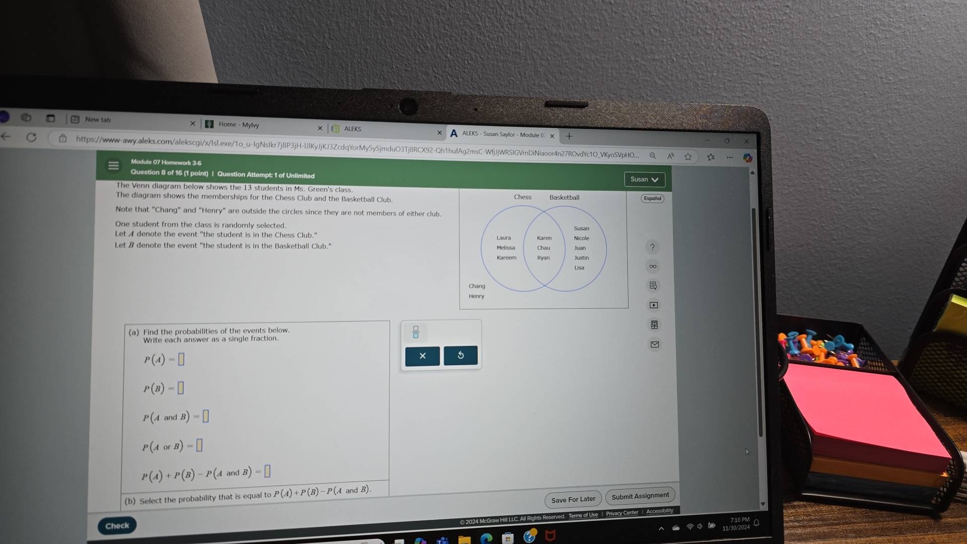 New tab Home - Mylvy ALEKS - Susan Saylor - Module 0 X 
ALEKS 
https://www-awy.aleks.com/alekscgi/x/Isl.exe/1o_u-IgNsIkr7j8P3jH-IJIKyJjKJ3ZcdqYorMy5ySjmduO3Tj8RCX92-Qh1hufAg2msC-WfjJjWRSIGVmDiNiaoor4n27ROvdYc1O_VKyoSVpHO... 
Module 07 Homework 3-6 
Question 8 of 16 (1 point) | Question Attempt: 1 of Unlimited 
Susan 
The Venn diagram below shows the 13 students in Ms. Green's class. 
The diagram shows the memberships for the Chess Club and the Basketball Club. Chess Basketball 
Note that "Chang" and "Henry" are outside the circles since they are not members of either club. 
Let A denote the event "the student is in the Chess Club." Nicole 
Laura Karen 
Let B denote the event "the student is in the Basketball Club." 
Chang 
Henry 
(a) Find the probabilities of the events below. 
Write each answer as a single fraction.
P(A)=□
× s
P(B)=□
P(AandB)=□
P(AorB)=□
P(A)+P(B)-P(AandB)=□
(b) Select the probability that is equal to P(A)+P(B)-P(A and _1B)
Submit Assignment 
) 2024 McGraw Hill LLC. All Rights Reserved. Terms of Use