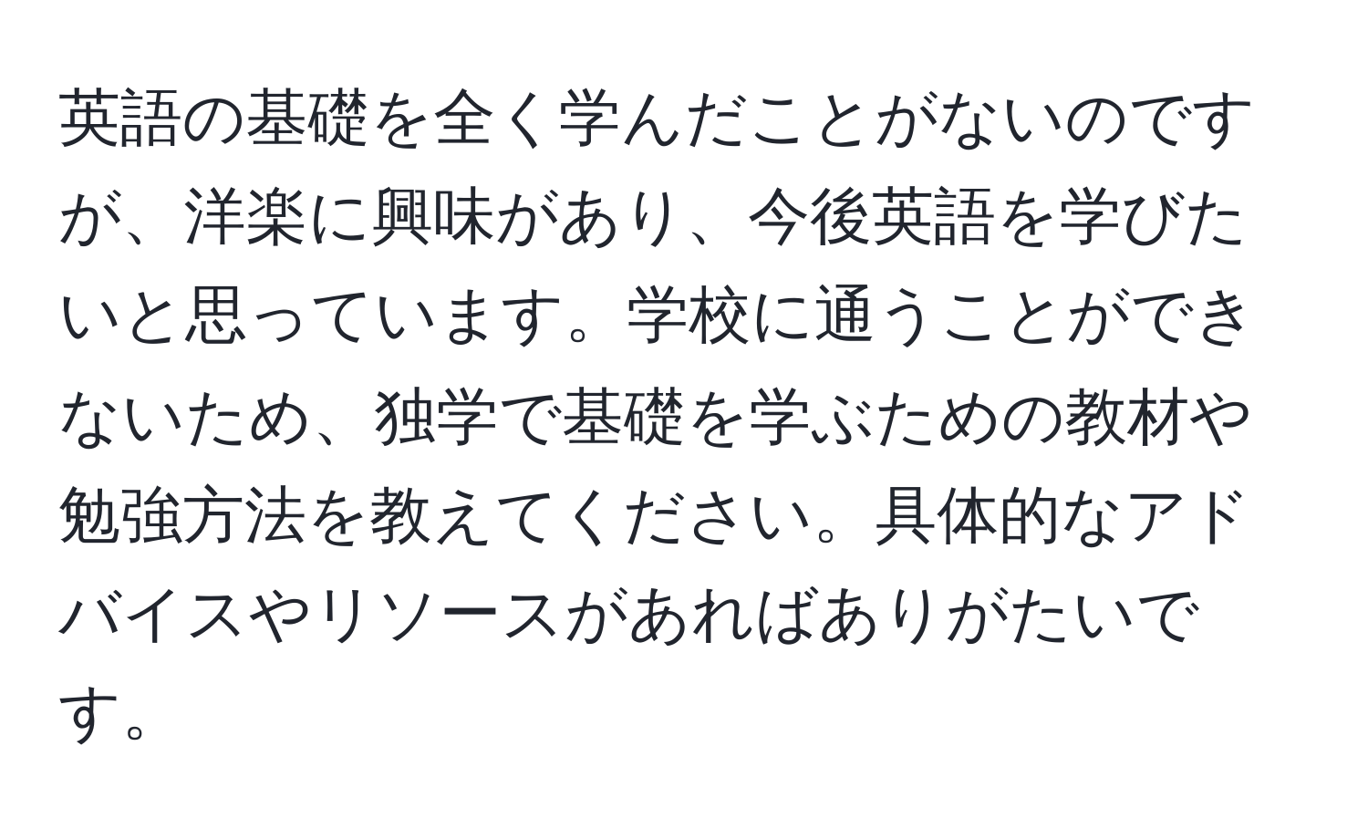 英語の基礎を全く学んだことがないのですが、洋楽に興味があり、今後英語を学びたいと思っています。学校に通うことができないため、独学で基礎を学ぶための教材や勉強方法を教えてください。具体的なアドバイスやリソースがあればありがたいです。