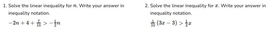 Solve the linear inequality for n. Write your answer in 2. Solve the linear inequality for x. Write your answer in 
inequality notation. inequality notation.
-2n+4+ 7/10 >- 1/2 n
 1/10 (3x-3)> 1/3 x