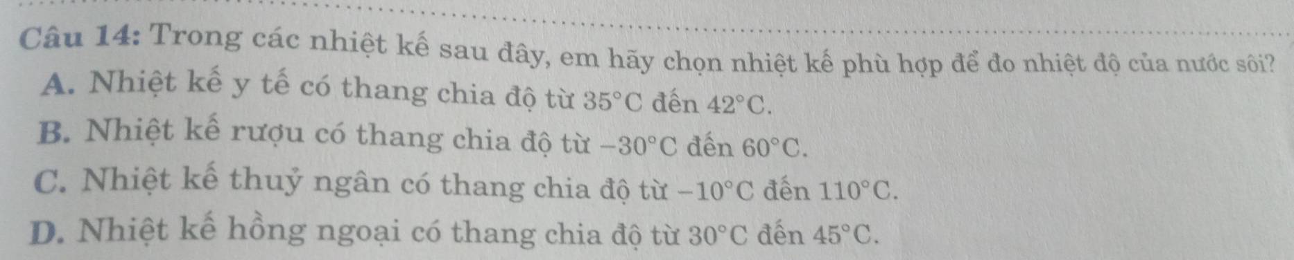 Trong các nhiệt kế sau đây, em hãy chọn nhiệt kế phù hợp để đo nhiệt độ của nước sôi?
A. Nhiệt kế y tế có thang chia độ từ 35°C đến 42°C.
B. Nhiệt kế rượu có thang chia độ từ -30°C đến 60°C.
C. Nhiệt kế thuỷ ngân có thang chia độ từ -10°C đến 110°C.
D. Nhiệt kế hồng ngoại có thang chia độ từ 30°C đến 45°C.