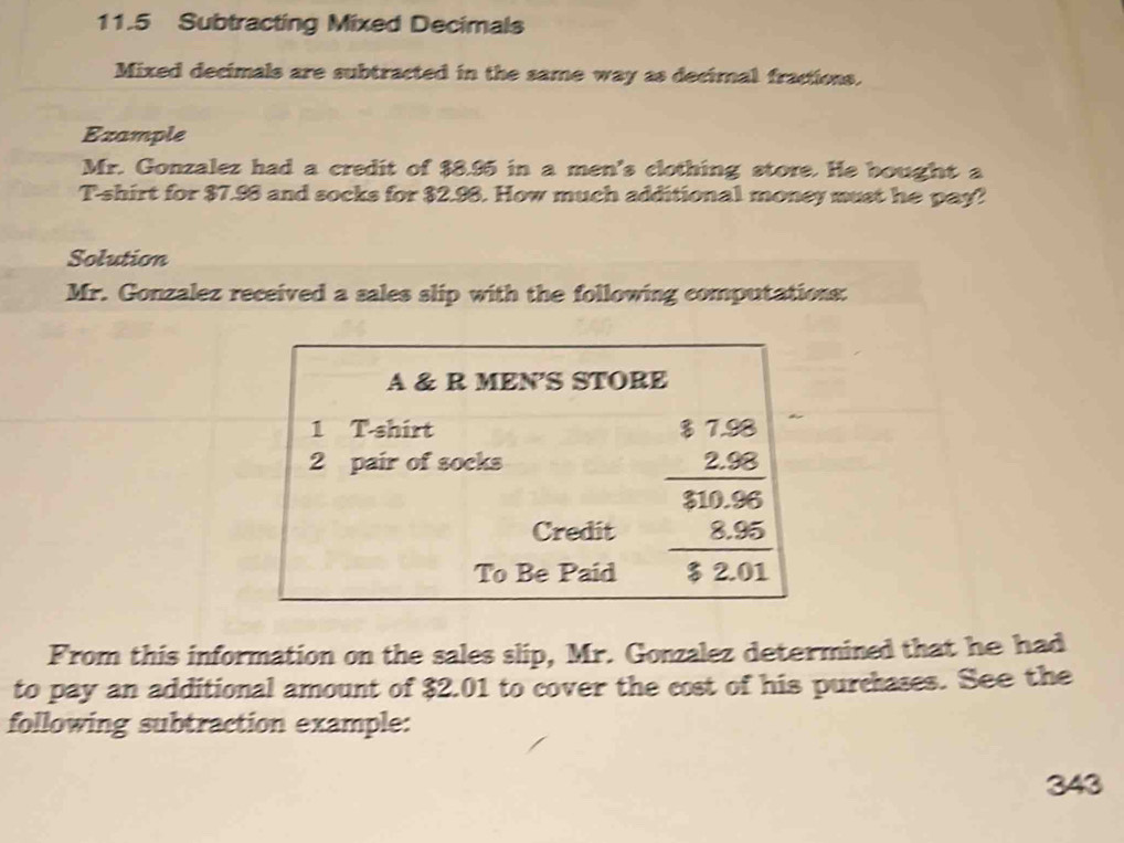 11.5 Subtracting Mixed Decimals 
Mixed decimals are subtracted in the same way as decimal fractions. 
Example 
Mr. Gonzalez had a credit of $8.95 in a men's clothing store. He bought a 
T-shirt for $7.98 and socks for $2.98. How much additional money must he pay? 
Solution 
Mr. Gonzalez received a sales slip with the following computations: 
A & R MEN'S STORE 
1 T-shirt
2 pair of socks 
Credit 
To Be Paid
frac beginarrayr $7.6 _ 2.65 _ frac 830.96 _ 8.55 12.01endarray 
From this information on the sales slip, Mr. Gonzalez determined that he had 
to pay an additional amount of $2.01 to cover the cost of his purchases. See the 
following subtraction example: 
343