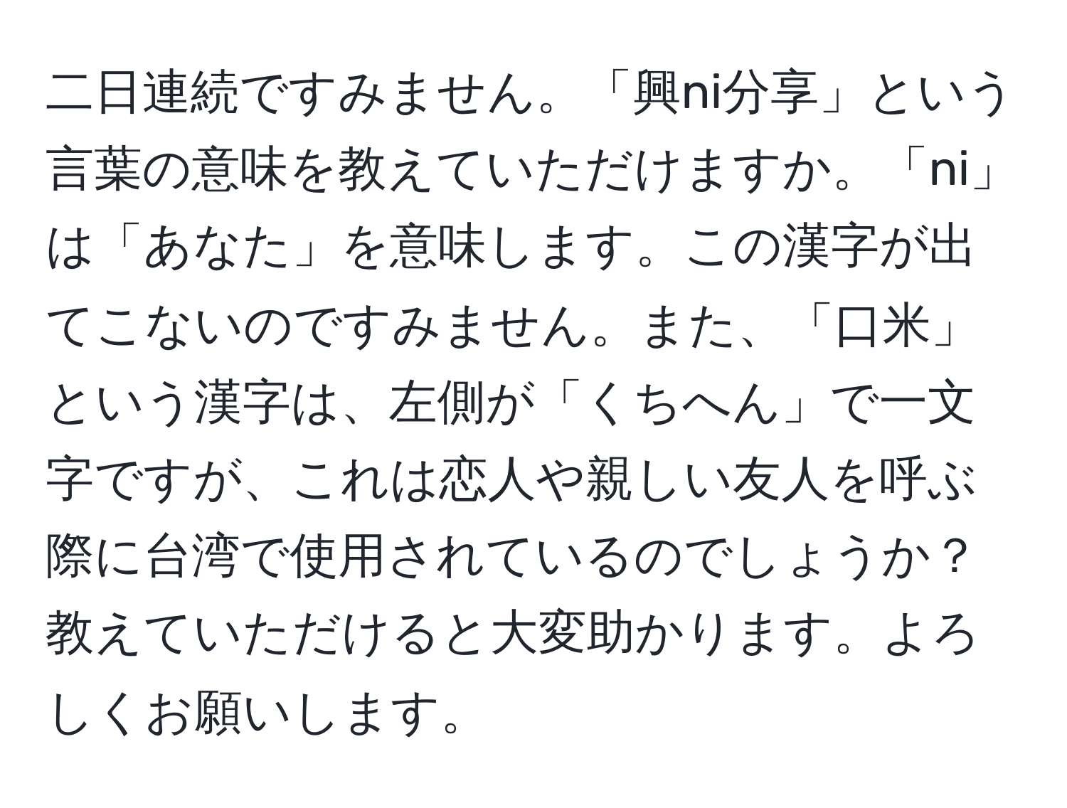 二日連続ですみません。「興ni分享」という言葉の意味を教えていただけますか。「ni」は「あなた」を意味します。この漢字が出てこないのですみません。また、「口米」という漢字は、左側が「くちへん」で一文字ですが、これは恋人や親しい友人を呼ぶ際に台湾で使用されているのでしょうか？教えていただけると大変助かります。よろしくお願いします。