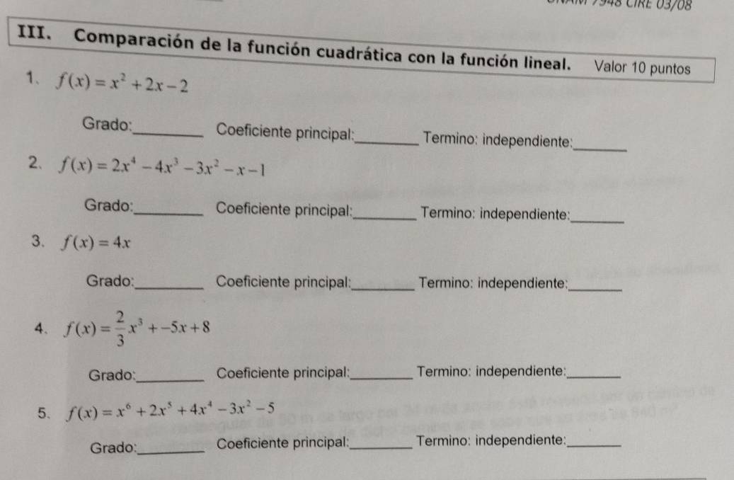 CIRE 03/08 
III. Comparación de la función cuadrática con la función lineal. Valor 10 puntos 
1、 f(x)=x^2+2x-2
Grado:_ Coeficiente principal:_ Termino: independiente:_ 
2. f(x)=2x^4-4x^3-3x^2-x-1
Grado:_ Coeficiente principal:_ Termino: independiente:_ 
3. f(x)=4x
Grado:_ Coeficiente principal:_ Termino: independiente:_ 
4. f(x)= 2/3 x^3+-5x+8
Grado:_ Coeficiente principal:_ Termino: independiente:_ 
5. f(x)=x^6+2x^5+4x^4-3x^2-5
Grado:_ Coeficiente principal:_ Termino: independiente:_