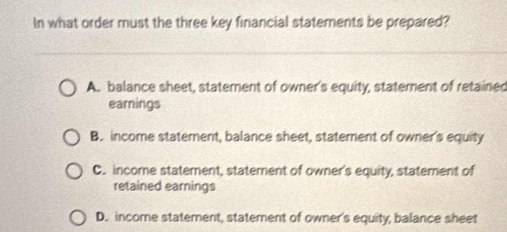 In what order must the three key financial statements be prepared?
A. balance sheet, statement of owner's equity, staterent of retained
eamings
B. income statement, balance sheet, statement of owner's equity
C. income statement, statement of owner's equity, statement of
retained earnings
D. income statement, statement of owner's equity, balance sheet