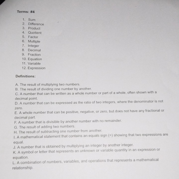 Terms: #4
1. Sum
2. Difference
3. Product
4. Quotient
5. Factor
6. Multiple
7. Integer
8. Decimal
9. Fraction
10. Equation
11. Variable
12. Expression
Definitions:
A. The result of multiplying two numbers.
B. The result of dividing one number by another.
C. A number that can be written as a whole number or part of a whole, often shown with a
decimal point.
D. A number that can be expressed as the ratio of two integers, where the denominator is not
zero.
E. A whole number that can be positive, negative, or zero, but does not have any fractional or
decimal part.
F. A number that is divisible by another number with no remainder.
G. The result of adding two numbers.
H. The result of subtracting one number from another.
I. A mathematical statement that contains an equals sign (=) showing that two expressions are
equal.
J. A number that is obtained by multiplying an integer by another integer.
K. A symbol or letter that represents an unknown or variable quantity in an expression or
equation.
L. A combination of numbers, variables, and operations that represents a mathematical
relationship.