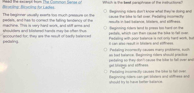 Read the excerpt from The Common Sense of Which is the best paraphrase of the instructions?
Bicycling: Bicycling for Ladies.
Beginning riders don't know what they're doing and
The beginner usually exerts too much pressure on the cause the bike to fall over. Pedaling incorrectly
pedals, and has to correct the falling tendency of the results in bad balance, blisters, and stiffness.
machine. This is very hard work, and stiff arms and
shoulders and blistered hands may be often thus Beginning riders tend to press too hard on the
accounted for; they are the result of badly balanced pedals, which can then cause the bike to fall over.
pedaling. Pedaling with poor balance is not only hard work, but
it can also result in blisters and stiffness.
Pedaling incorrectly causes many problems, such
as bad balance. Beginning riders should practice
pedaling so they don't cause the bike to fall over and
get blisters and stiffness.
Pedaling incorrectly causes the bike to fall over.
Beginning riders can get blisters and stiffness and
should try to have better balance.