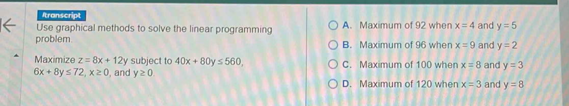 Itranscript
Use graphical methods to solve the linear programming A. Maximum of 92 when x=4 and y=5
problem.
B. Maximum of 96 when x=9 and y=2
Maximize z=8x+12y subject to 40x+80y≤ 560, C. Maximum of 100 when x=8 and y=3
6x+8y≤ 72, x≥ 0 , and y≥ 0.
D. Maximum of 120 when x=3 and y=8