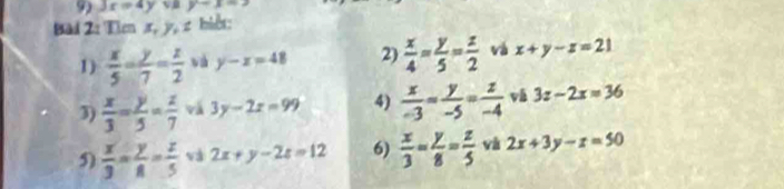 3x=4y vB y-x=3
Bad 2: Tien x, y, z biết: 
1)  x/5 - y/7 = z/2  và y-x=48 2)  x/4 = y/5 = z/2  và x+y-z=21
3)  x/3 = y/5 = z/7  và 3y-2x=99 4)  x/-3 = y/-5 = z/-4  3z-2x=36
5  x/3 = y/8 = z/5  và 2x+y-2z=12 6)  x/3 = y/8 = z/5  và 2x+3y-z=50