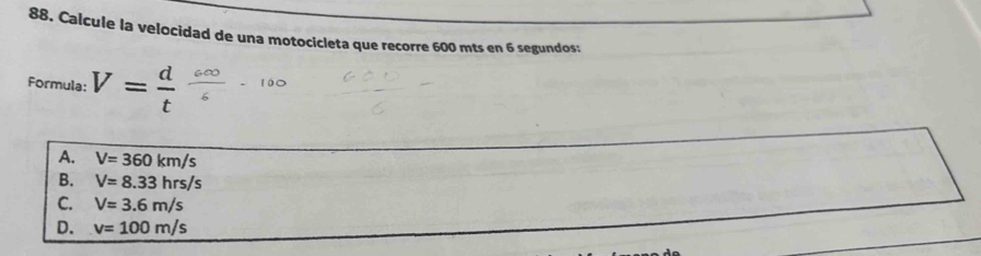 Calcule la velocidad de una motocicleta que recorre 600 mts en 6 segundos:
Formula: V= d/t 
A. V=360km/s
B. V=8.33hrs/s
C. V=3.6m/s
D. v=100m/s