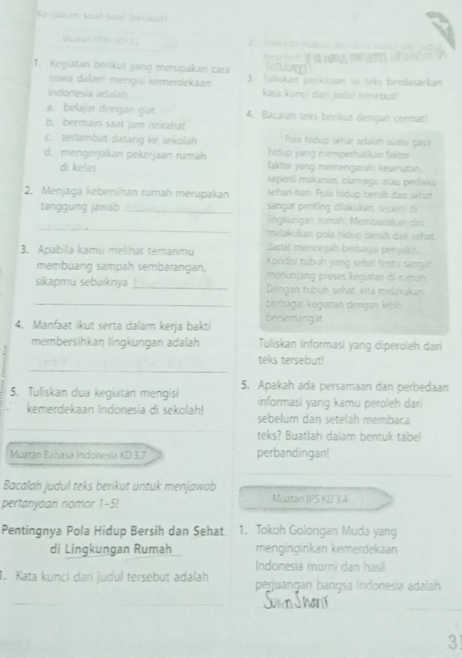 Kerjakan soal soal berikut!
buatan PKis KD 1  2  e on mak 
terseton V  w
      
1. Kegiatan berikut yang merupakan cara
siswa dalam mengisi kemerdekaan 3. Tüliskan perkitaan isi teks berdasarkan
Indonesia adalah kata kunci dan judul tersebut!
a. belajar dengan giat 4. Bacalah teks berikut dengan cermat!
b. bermain saat jam Istirahat
c. terlambat datang ke sekolah Pola hidup sehat adalan suatu gaya
d. mengerjakan pekerjaan rumah hidup yang memperhatikan faktor-
di kelas faktor yang memengaruhi kesehatan
sepertì makanan, olahraga, atau periřaku
2. Menjaga kebersihan rumah merupakan sehari-hari. Pola hidup bersih dan sehat
tanggung jawab_ sangat penfing dilakukan, seperti di
_
lingkungan rumah. Membiasakan din
melakukan pola hídup bersih dan sehat
3. Apabila kamu melihat temanmu
dapat mencegah berbagai penyakit.
Kondisl tubuh yang sehat tentu sangat
membuang sampah sembarangan,
menünjang proses kegiatan di rumah
sikapmu sebaiknya _Dengan tubüh sehat, kita melakukan
_berbagal kegiatan dengan lebih
bersemanigat
4. Manfaat ikut serta dalam kerja bakti
membersihkan lingkungan adalah Tuliskan informasi yang diperoleh dari
_
teks tersebut!
5. Tuliskan dua kegiatan mengisi
5. Apakah ada persamaan dan perbedaan
kemerdekaan Indonesia di sekolah! informasi yang kamu peroleh dari
sebelum dan setelah membaca
_
teks? Buatlah dalam bentuk tabel
Muatan Bahasa Indonesia KD 3.7 perbandingan!
Bacalah judul teks berikut untuk menjawab
pertanyaan nomar 1-5!
Muatan IPS KD 3.4
Pentingnya Pola Hidup Bersih dan Sehat 1. Tokoh Golongan Muda yang
di Lingkungan Rumah menginginkan kemerdekaan
Indonesia murni dan hasil
1. Kata kunci dari judul tersebut adalah perjuangan bangsa Indonesia adalah
_
_
31