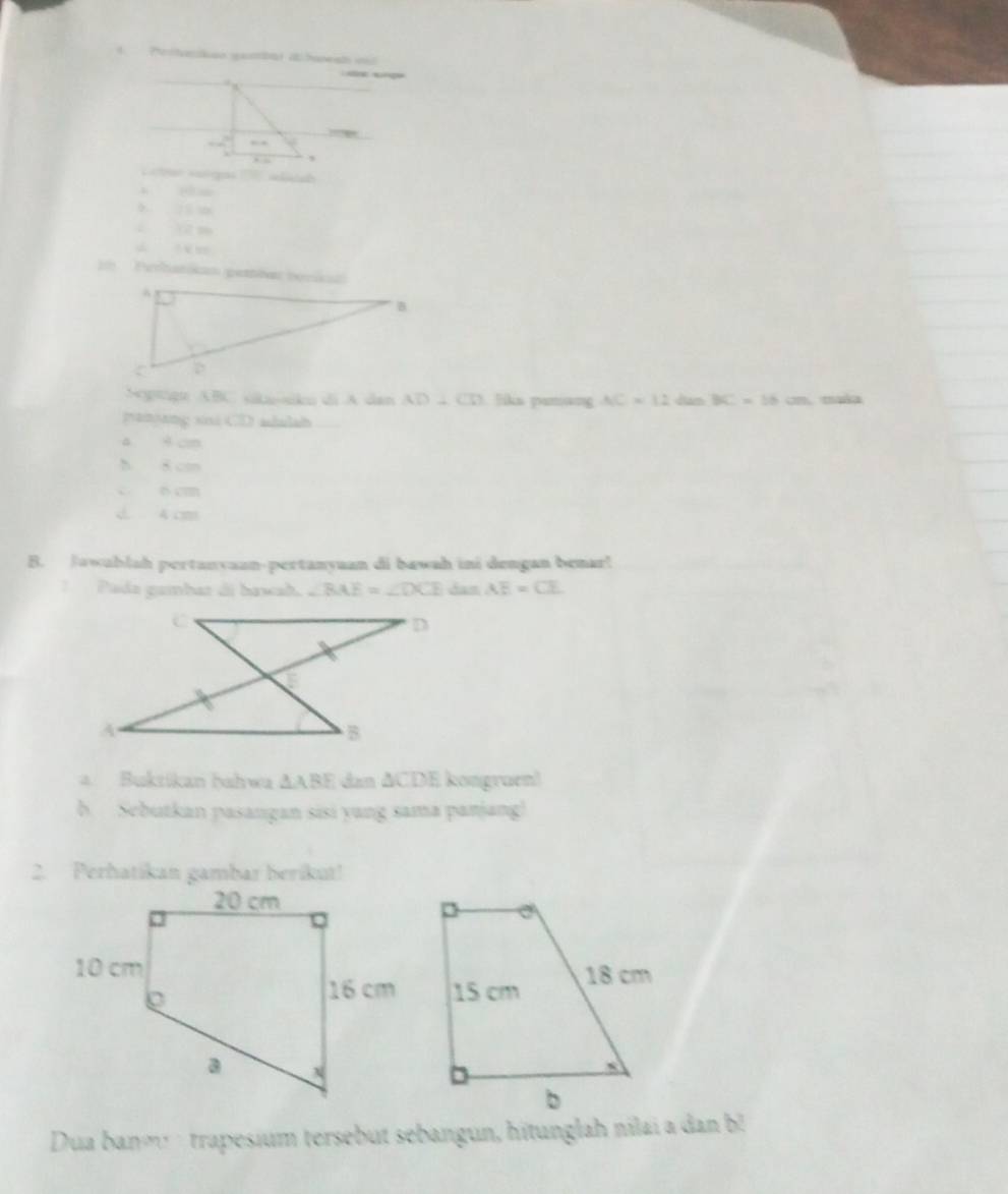 Pertaaion ganbat a haneat id


□ ..
, . s
1m Perhatikan pertar tenkan
Soptogt ABC skunkn di A dan AD⊥ CD liks panang AC=12 dam BC=16 cm. maka
panjang sini CD adulsh
a 4 cm
h 8 cm
o cm
d. 4 cm
B. Jawablsh pertanvaan-pertanyuan di bawah ini dengan benar!
Pada gambaz di bawah, ∠ BAE=∠ DCE dan AE=CE
a. Buktikan hahwa △ ABE dan ΔCDE kongruen!
b. Sebutkan pasangan sisi yang sama panjang!
2. Perhatikan gambar berikut!
Dua banm trapesium tersebut sebangun, hitunglah nilai a dan b!